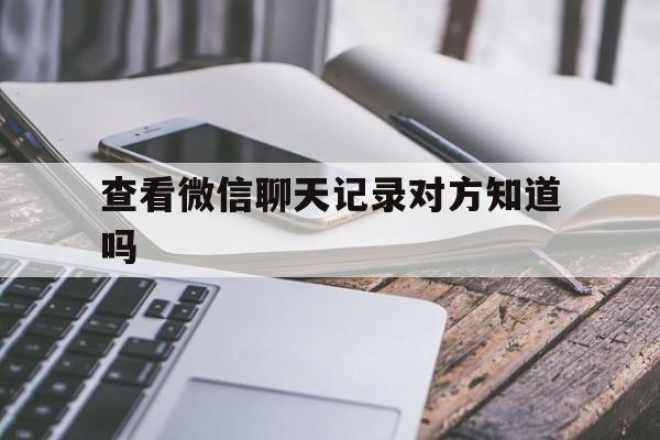 查看微信聊天记录对方知道吗（可以查看对方的微信聊天记录吗）