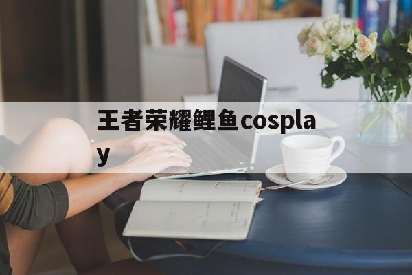 王者荣耀鲤鱼cosplay（王者荣耀鲤鱼英雄）