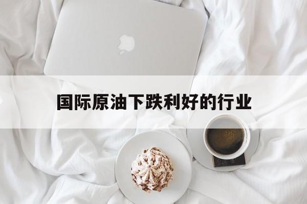 国际原油下跌利好的行业（原油暴跌利好什么行业）