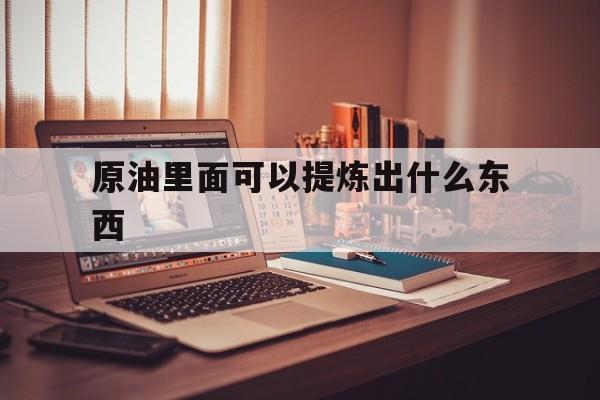 原油里面可以提炼出什么东西（原油可以提炼成什么）