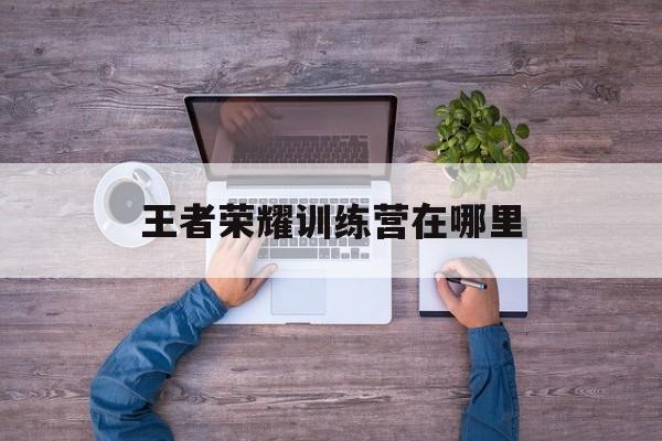 王者荣耀训练营在哪里（王者荣耀训练营在哪里zhao）