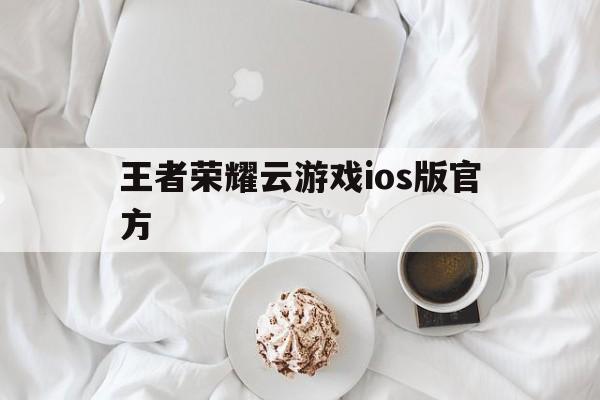 王者荣耀云游戏ios版官方（王者荣耀云游戏ios下载）