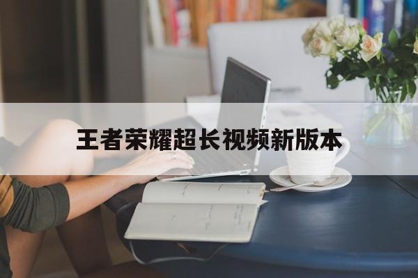 王者荣耀超长视频新版本（王者荣耀视频 最新版本）