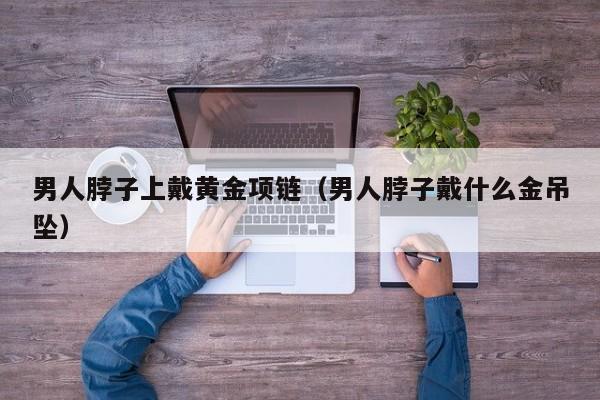 男人脖子上戴黄金项链（男人脖子戴什么金吊坠）
