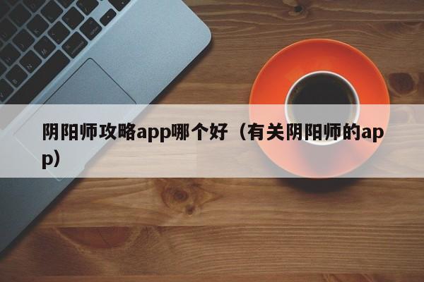 阴阳师攻略app哪个好（有关阴阳师的app）