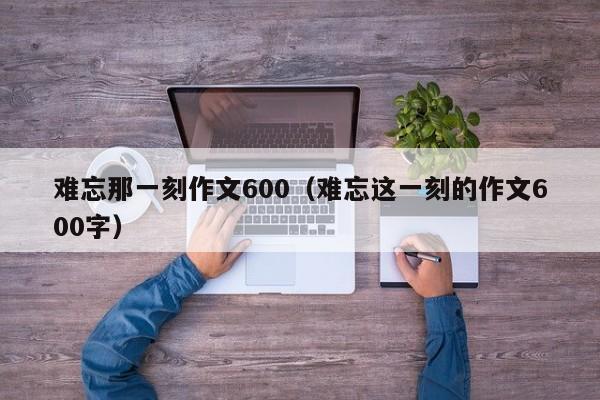 难忘那一刻作文600（难忘这一刻的作文600字）