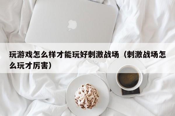 玩游戏怎么样才能玩好刺激战场（刺激战场怎么玩才厉害）