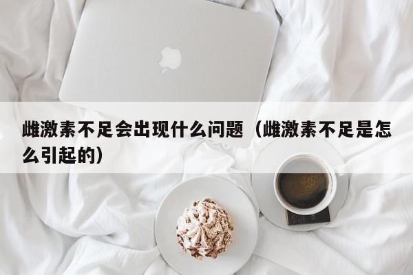 雌激素不足会出现什么问题（雌激素不足是怎么引起的）