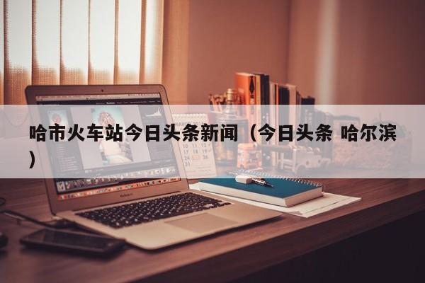 哈市火车站今日头条新闻（今日头条 哈尔滨）
