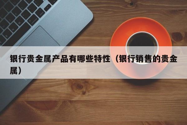 银行贵金属产品有哪些特性（银行销售的贵金属）