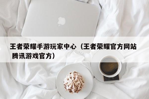 王者荣耀手游玩家中心（王者荣耀官方网站  腾讯游戏官方）