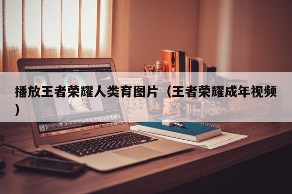 播放王者荣耀人类育图片（王者荣耀成年视频）