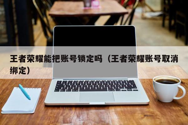 王者荣耀能把账号锁定吗（王者荣耀账号取消绑定）
