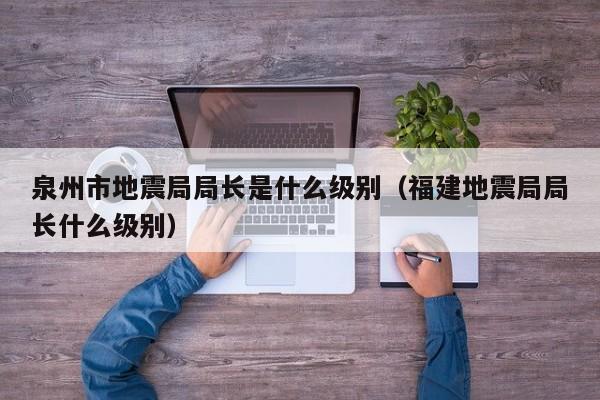 泉州市地震局局长是什么级别（福建地震局局长什么级别）