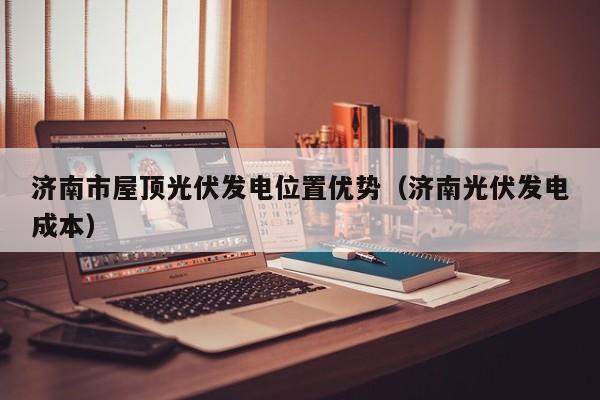 济南市屋顶光伏发电位置优势（济南光伏发电成本）