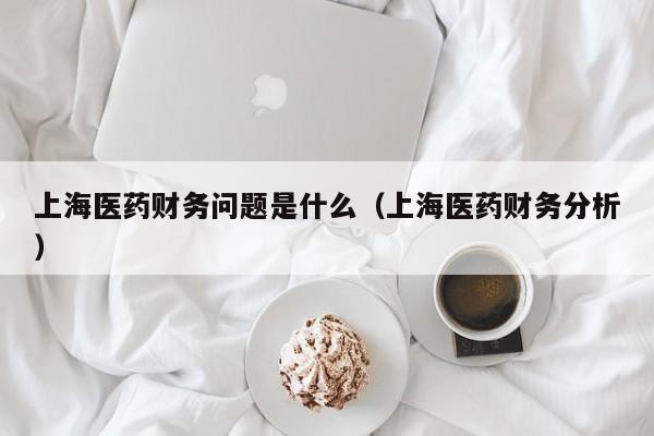 上海医药财务问题是什么（上海医药财务分析）