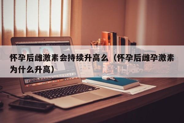 怀孕后雌激素会持续升高么（怀孕后雌孕激素为什么升高）