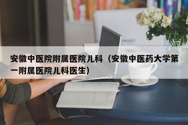 安徽中医院附属医院儿科（安徽中医药大学第一附属医院儿科医生）
