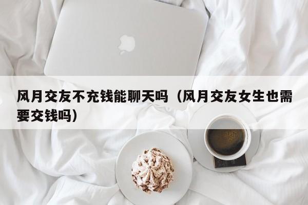 风月交友不充钱能聊天吗（风月交友女生也需要交钱吗）