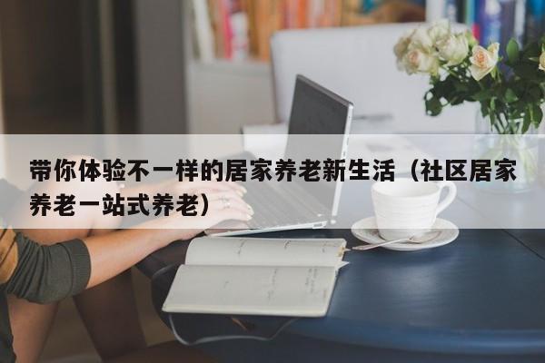 带你体验不一样的居家养老新生活（社区居家养老一站式养老）
