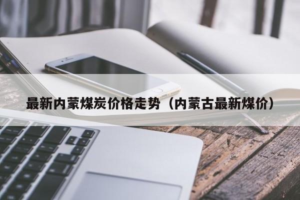 最新内蒙煤炭价格走势（内蒙古最新煤价）