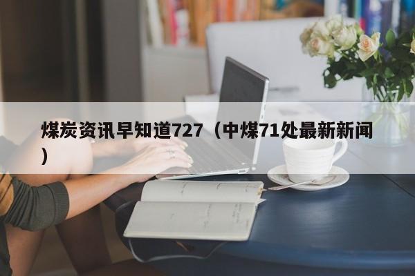 煤炭资讯早知道727（中煤71处最新新闻）