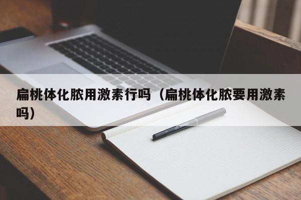 扁桃体化脓用激素行吗（扁桃体化脓要用激素吗）