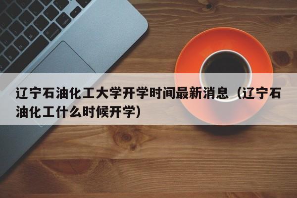 辽宁石油化工大学开学时间最新消息（辽宁石油化工什么时候开学）