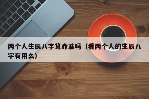 两个人生辰八字算命准吗（看两个人的生辰八字有用么）