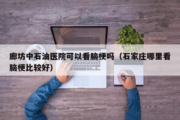 廊坊中石油医院可以看脑梗吗（石家庄哪里看脑梗比较好）