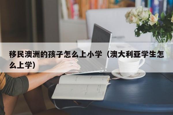 移民澳洲的孩子怎么上小学（澳大利亚学生怎么上学）
