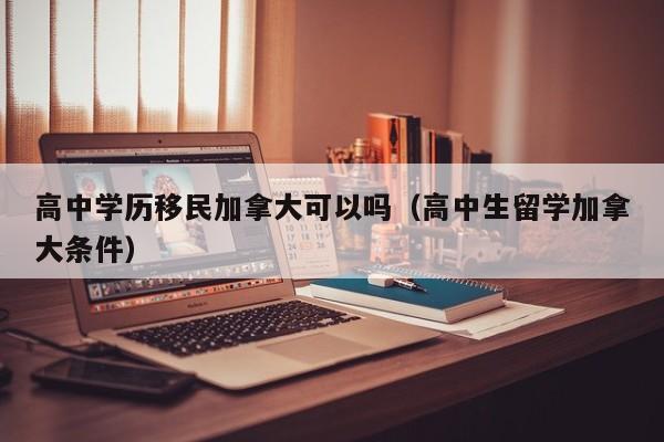高中学历移民加拿大可以吗（高中生留学加拿大条件）