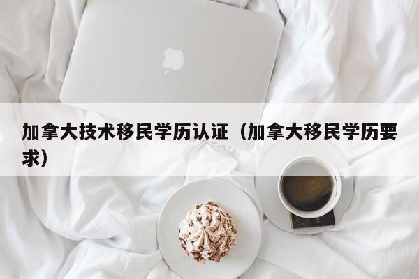加拿大技术移民学历认证（加拿大移民学历要求）