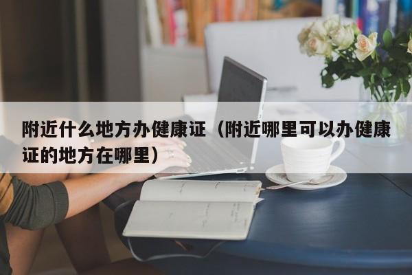 附近什么地方办健康证（附近哪里可以办健康证的地方在哪里）