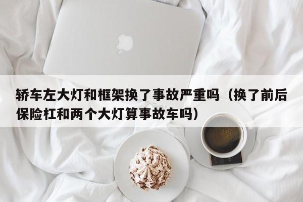 轿车左大灯和框架换了事故严重吗（换了前后保险杠和两个大灯算事故车吗）