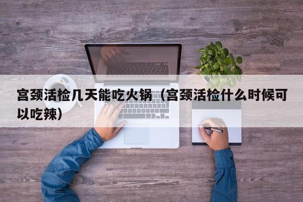宫颈活检几天能吃火锅（宫颈活检什么时候可以吃辣）