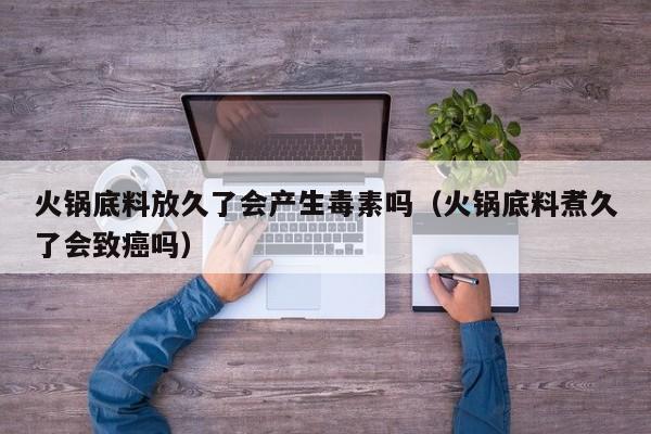 火锅底料放久了会产生毒素吗（火锅底料煮久了会致癌吗）