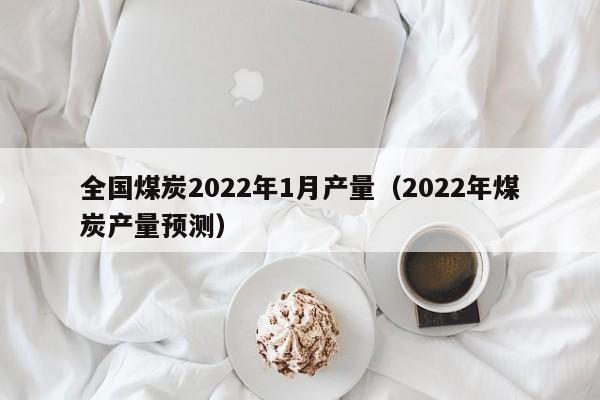 全国煤炭2022年1月产量（2022年煤炭产量预测）