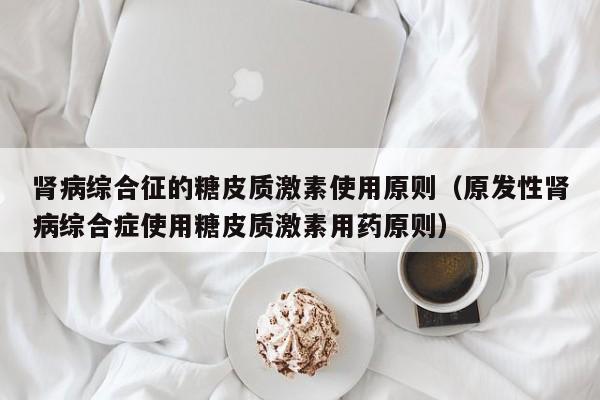 肾病综合征的糖皮质激素使用原则（原发性肾病综合症使用糖皮质激素用药原则）