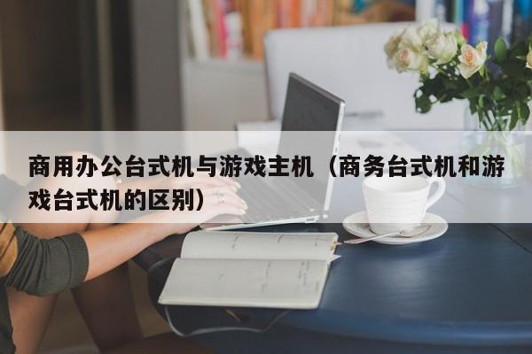 商用办公台式机与游戏主机（商务台式机和游戏台式机的区别）