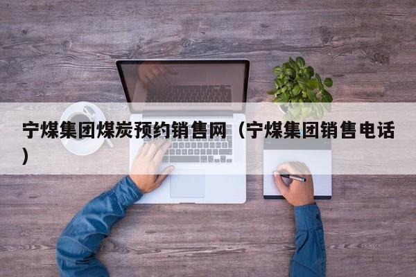宁煤集团煤炭预约销售网（宁煤集团销售电话）