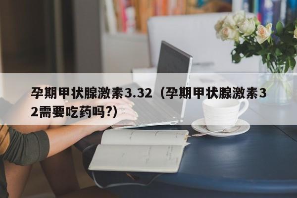 孕期甲状腺激素3.32（孕期甲状腺激素32需要吃药吗?）