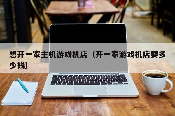 想开一家主机游戏机店（开一家游戏机店要多少钱）