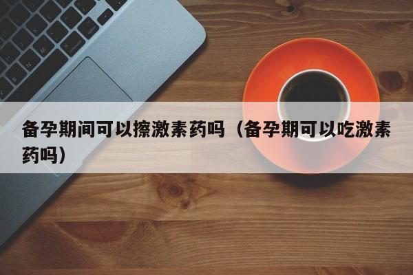 备孕期间可以擦激素药吗（备孕期可以吃激素药吗）