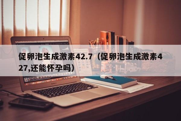 促卵泡生成激素42.7（促卵泡生成激素427,还能怀孕吗）