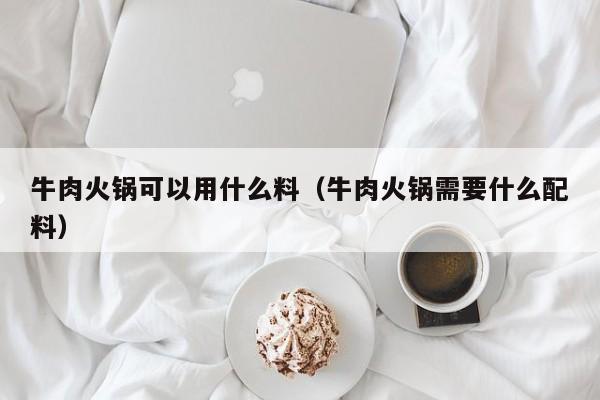 牛肉火锅可以用什么料（牛肉火锅需要什么配料）