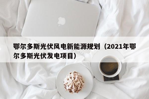 鄂尔多斯光伏风电新能源规划（2021年鄂尔多斯光伏发电项目）