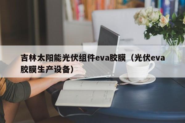 吉林太阳能光伏组件eva胶膜（光伏eva胶膜生产设备）