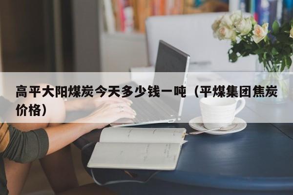 高平大阳煤炭今天多少钱一吨（平煤集团焦炭价格）