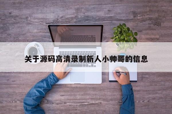 关于源码高清录制新人小帅哥的信息